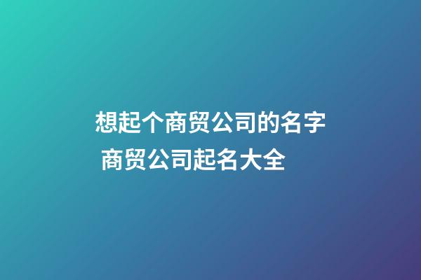 想起个商贸公司的名字 商贸公司起名大全-第1张-公司起名-玄机派